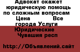 Адвокат окажет юридическую помощь по сложным вопросам  › Цена ­ 1 200 - Все города Услуги » Юридические   . Чувашия респ.